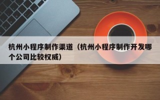 黔东杭州小程序制作渠道（杭州小程序制作开发哪个公司比较权威）