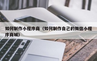 黔东如何制作小程序商（如何制作自己的微信小程序商城）