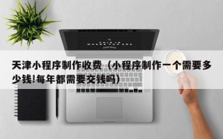 黔东天津小程序制作收费（小程序制作一个需要多少钱!每年都需要交钱吗）